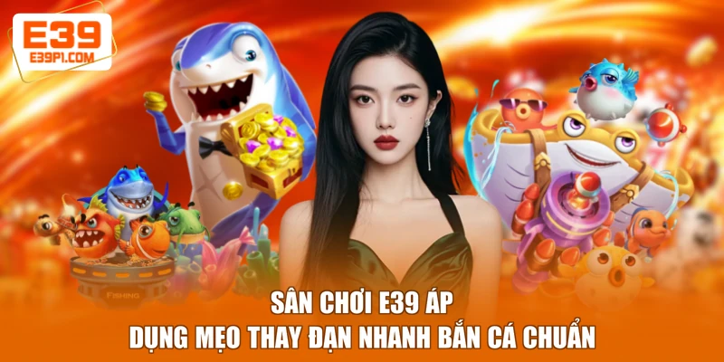 Sân chơi E39 áp dụng mẹo thay đạn nhanh bắn cá chuẩn