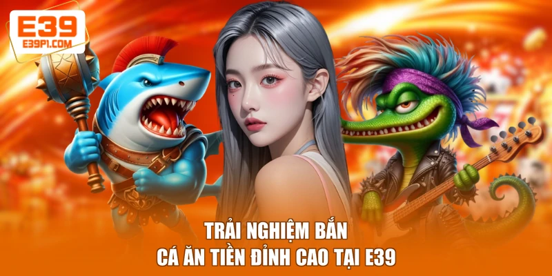 Trải nghiệm bắn cá ăn tiền đỉnh cao tại E39