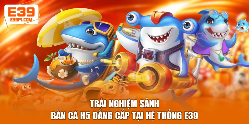 Trải nghiệm sảnh Bắn cá H5 đẳng cấp tại hệ thống E39